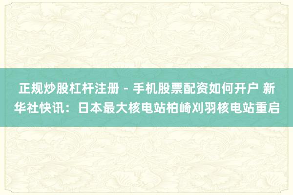 正规炒股杠杆注册 - 手机股票配资如何开户 新华社快讯：日本最大核电站柏崎刈羽核电站重启