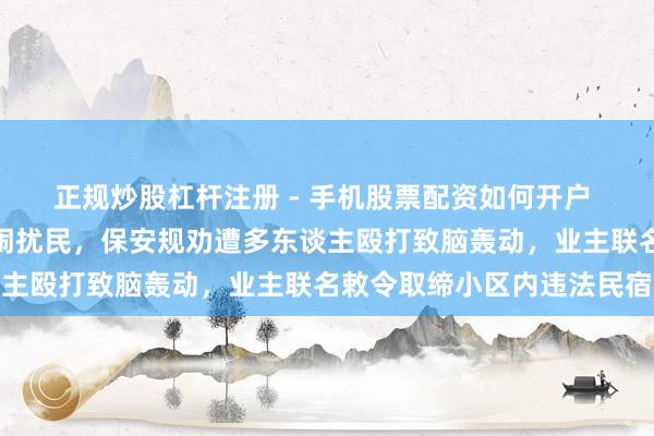 正规炒股杠杆注册 - 手机股票配资如何开户 太原一小区民宿夜深喧闹扰民，保安规劝遭多东谈主殴打致脑轰动，业主联名敕令取缔小区内违法民宿