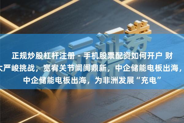 正规炒股杠杆注册 - 手机股票配资如何开户 财经不雅察：克服两大严峻挑战，宽宥关节阛阓鼎新，中企储能电板出海，为非洲发展“充电”