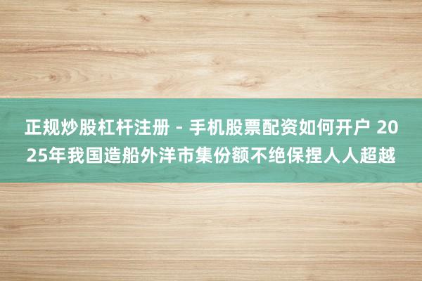 正规炒股杠杆注册 - 手机股票配资如何开户 2025年我国造船外洋市集份额不绝保捏人人超越