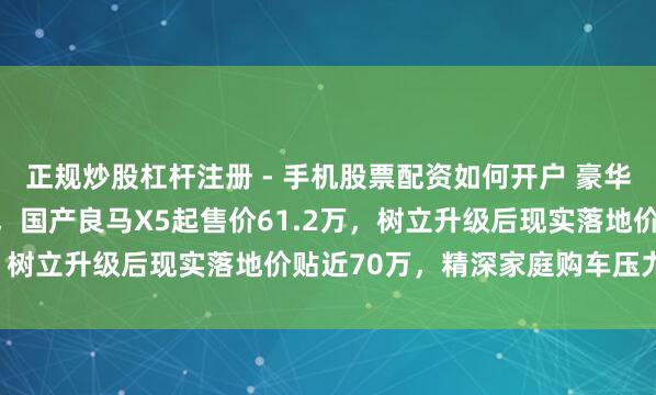 正规炒股杠杆注册 - 手机股票配资如何开户 豪华SUV价钱资本再成焦点，国产良马X5起售价61.2万，树立升级后现实落地价贴近70万，精深家庭购车压力宽绰