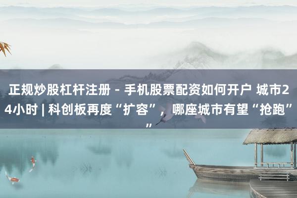 正规炒股杠杆注册 - 手机股票配资如何开户 城市24小时 | 科创板再度“扩容”，哪座城市有望“抢跑”