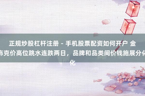 正规炒股杠杆注册 - 手机股票配资如何开户 金饰克价高位跳水连跌两日，品牌和品类间价钱施展分化