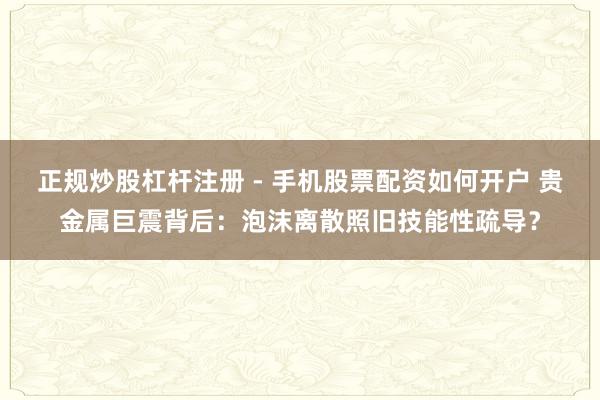 正规炒股杠杆注册 - 手机股票配资如何开户 贵金属巨震背后：泡沫离散照旧技能性疏导？