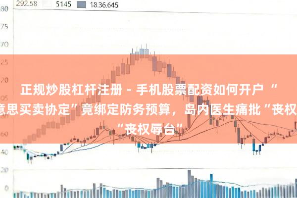 正规炒股杠杆注册 - 手机股票配资如何开户 “台好意思买卖协定”竟绑定防务预算，岛内医生痛批“丧权辱台”