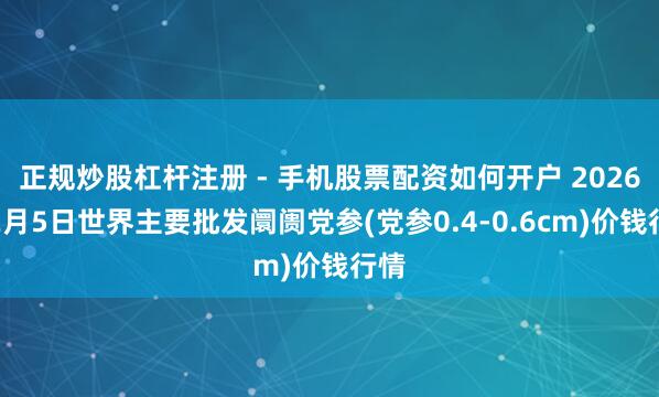 正规炒股杠杆注册 - 手机股票配资如何开户 2026年2月5日世界主要批发阛阓党参(党参0.4-0.6cm)价钱行情