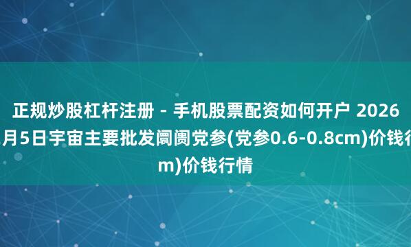 正规炒股杠杆注册 - 手机股票配资如何开户 2026年2月5日宇宙主要批发阛阓党参(党参0.6-0.8cm)价钱行情