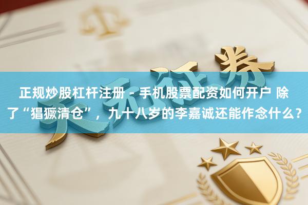 正规炒股杠杆注册 - 手机股票配资如何开户 除了“猖獗清仓”，九十八岁的李嘉诚还能作念什么？